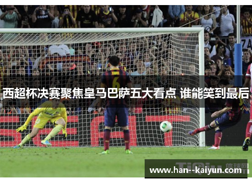 西超杯决赛聚焦皇马巴萨五大看点 谁能笑到最后