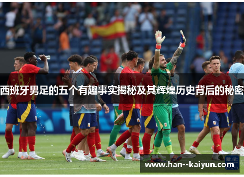 西班牙男足的五个有趣事实揭秘及其辉煌历史背后的秘密