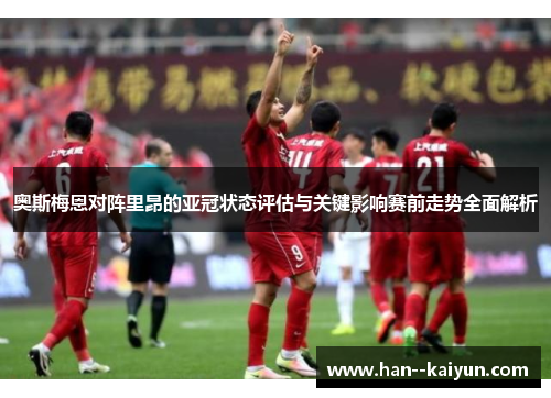 奥斯梅恩对阵里昂的亚冠状态评估与关键影响赛前走势全面解析