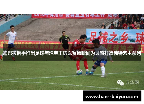 迪巴拉携手推出足球与珠宝工坊以赛场瞬间为灵感打造独特艺术系列