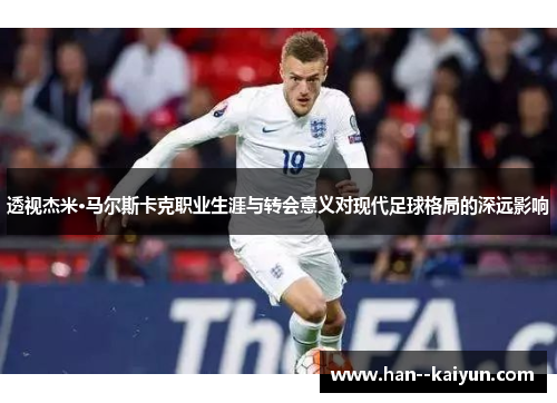 透视杰米·马尔斯卡克职业生涯与转会意义对现代足球格局的深远影响