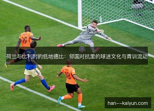 荷兰与比利时的低地德比:邻国对抗里的球迷文化与青训流动 荷兰与比利时的低地德比:邻国对抗里的球迷文化与青训流动